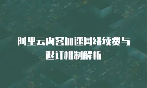 阿里云内容加速网络续费与退订机制解析
