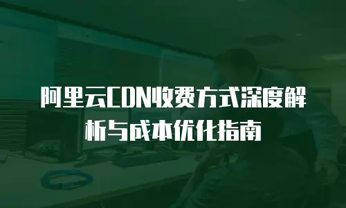 阿里云CDN收费方式深度解析与成本优化指南