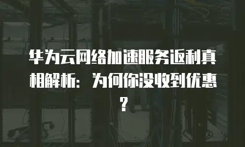 华为云网络加速服务返利真相解析：为何你没收到优惠？
