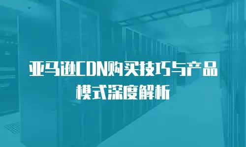 亚马逊CDN购买技巧与产品模式深度解析