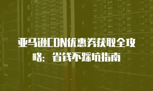 亚马逊CDN优惠券获取全攻略：省钱不踩坑指南