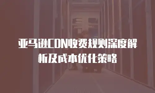 亚马逊CDN收费规则深度解析及成本优化策略