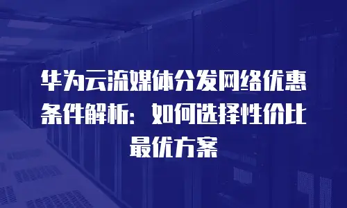 华为云流媒体分发网络优惠条件解析：如何选择性价比最优方案