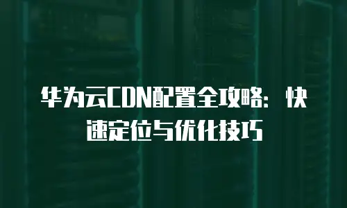 华为云CDN配置全攻略：快速定位与优化技巧