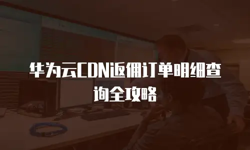 华为云CDN返佣订单明细查询全攻略