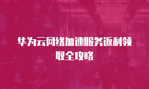 华为云网络加速服务返利领取全攻略