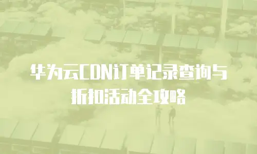 华为云CDN订单记录查询与折扣活动全攻略
