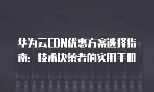 华为云CDN优惠方案选择指南：技术决策者的实用手册