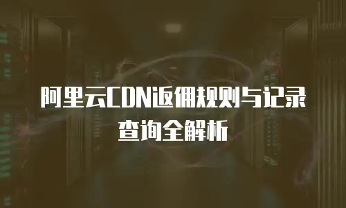 阿里云CDN返佣规则与记录查询全解析