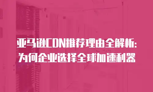 亚马逊CDN推荐理由全解析：为何企业选择全球加速利器