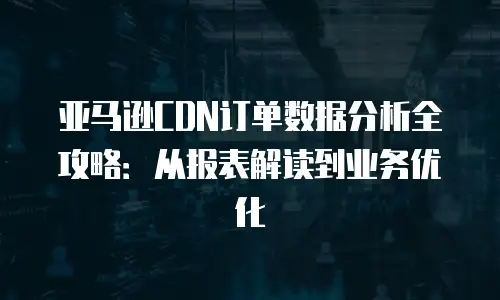 亚马逊CDN订单数据分析全攻略：从报表解读到业务优化