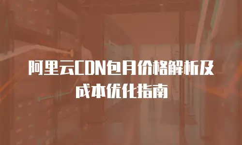 阿里云CDN包月价格解析及成本优化指南