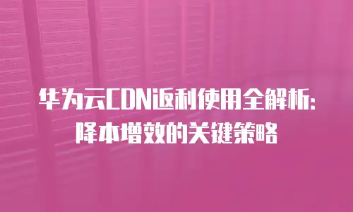 华为云CDN返利使用全解析：降本增效的关键策略
