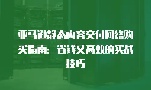 亚马逊静态内容交付网络购买指南：省钱又高效的实战技巧