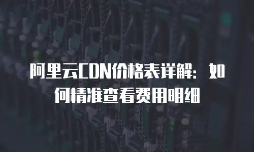 阿里云CDN价格表详解：如何精准查看费用明细