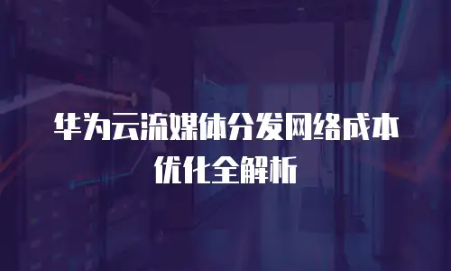华为云流媒体分发网络成本优化全解析