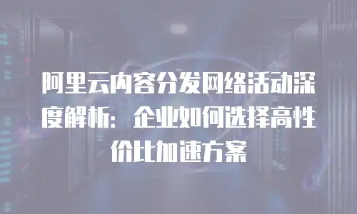 阿里云内容分发网络活动深度解析：企业如何选择高性价比加速方案