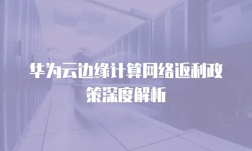 华为云边缘计算网络返利政策深度解析