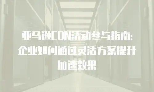 亚马逊CDN活动参与指南：企业如何通过灵活方案提升加速效果