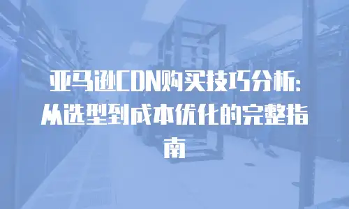 亚马逊CDN购买技巧分析：从选型到成本优化的完整指南