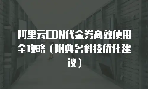 阿里云CDN代金券高效使用全攻略（附典名科技优化建议）