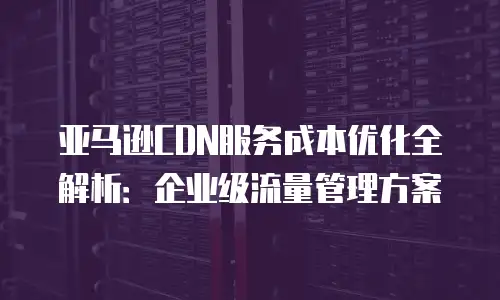 亚马逊CDN服务成本优化全解析：企业级流量管理方案