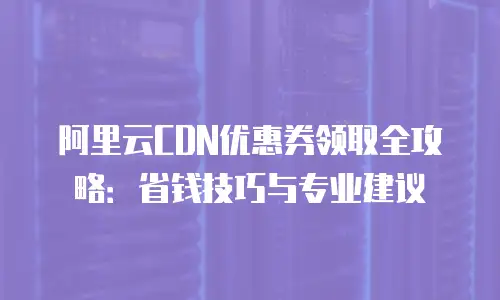 阿里云CDN优惠券领取全攻略：省钱技巧与专业建议