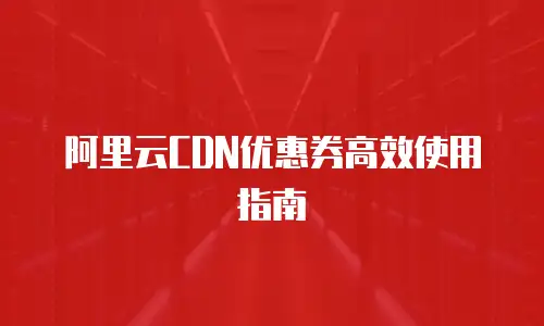 阿里云CDN优惠券高效使用指南