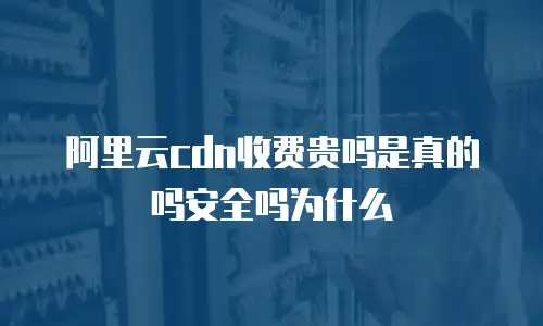 阿里云cdn收费贵吗是真的吗安全吗为什么