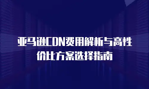 亚马逊CDN费用解析与高性价比方案选择指南