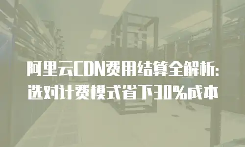 阿里云CDN费用结算全解析：选对计费模式省下30%成本