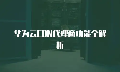 华为云CDN代理商功能全解析