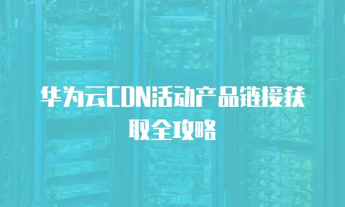 华为云CDN活动产品链接获取全攻略