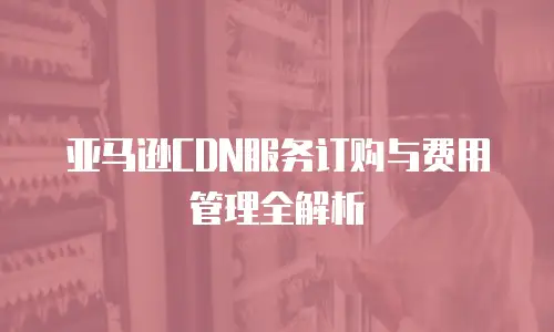 亚马逊CDN服务订购与费用管理全解析