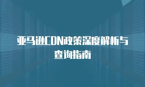 亚马逊CDN政策深度解析与查询指南