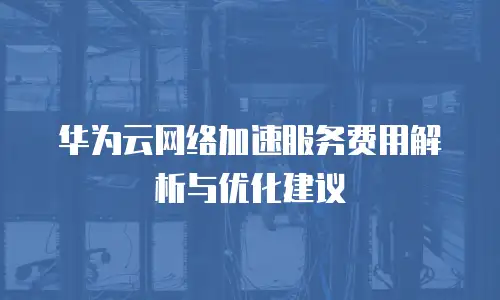 华为云网络加速服务费用解析与优化建议