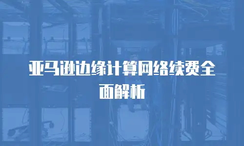 亚马逊边缘计算网络续费全面解析
