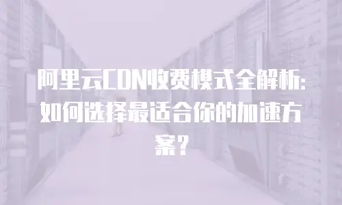 阿里云CDN收费模式全解析：如何选择最适合你的加速方案？