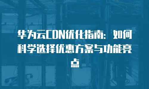 华为云CDN优化指南：如何科学选择优惠方案与功能亮点
