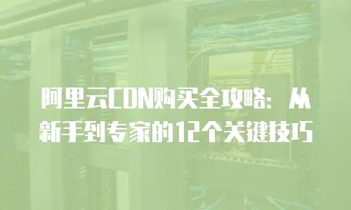 阿里云CDN购买全攻略：从新手到专家的12个关键技巧