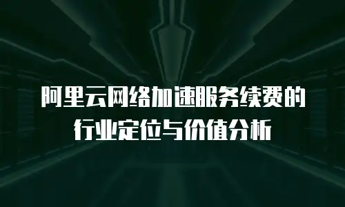 阿里云网络加速服务续费的行业定位与价值分析