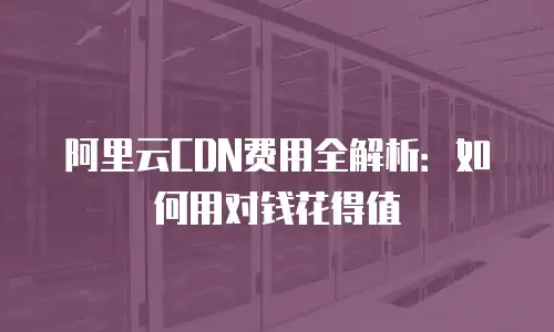 阿里云CDN费用全解析：如何用对钱花得值