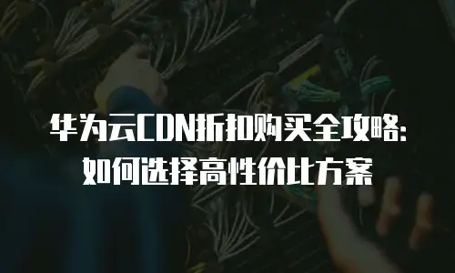华为云CDN折扣购买全攻略：如何选择高性价比方案
