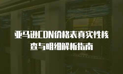 亚马逊CDN价格表真实性核查与明细解析指南