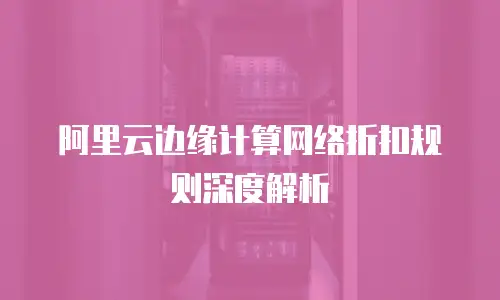 阿里云边缘计算网络折扣规则深度解析