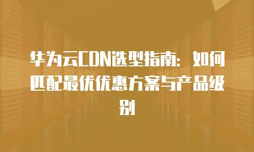 华为云CDN选型指南：如何匹配最优优惠方案与产品级别