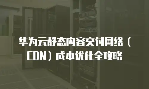 华为云静态内容交付网络（CDN）成本优化全攻略