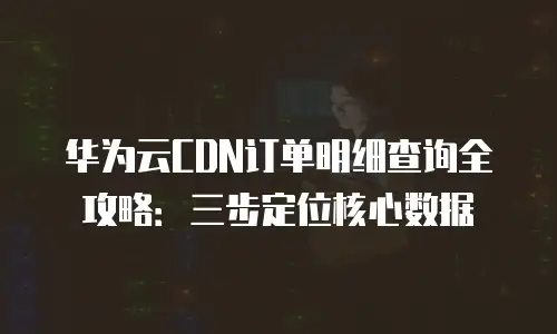 华为云CDN订单明细查询全攻略：三步定位核心数据