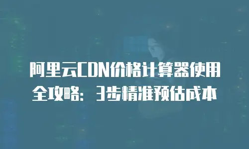 阿里云CDN价格计算器使用全攻略：3步精准预估成本