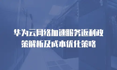 华为云网络加速服务返利政策解析及成本优化策略